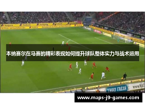 本纳赛尔在马赛的精彩表现如何提升球队整体实力与战术运用