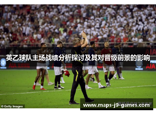 英乙球队主场战绩分析探讨及其对晋级前景的影响 英乙球队主场战绩分析探讨及其对晋级前景的影响