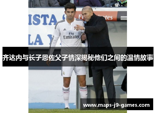 齐达内与长子恩佐父子情深揭秘他们之间的温情故事 齐达内与长子恩佐父子情深揭秘他们之间的温情故事